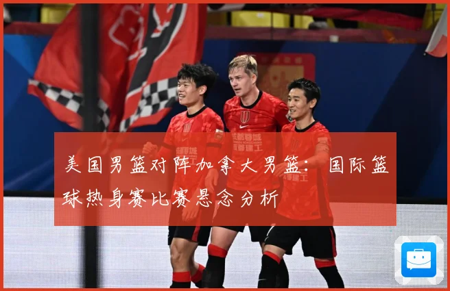 美国男篮对阵加拿大男篮：国际篮球热身赛比赛悬念分析