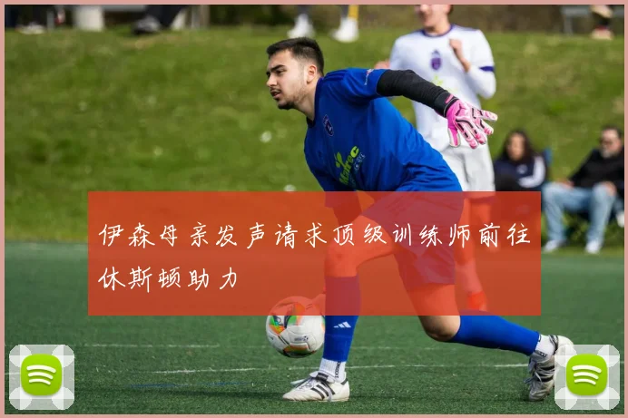伊森母亲发声请求顶级训练师前往休斯顿助力
