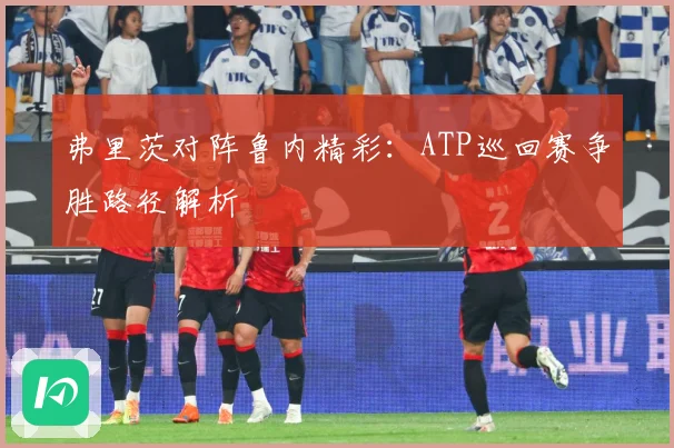 弗里茨对阵鲁内精彩：ATP巡回赛争胜路径解析