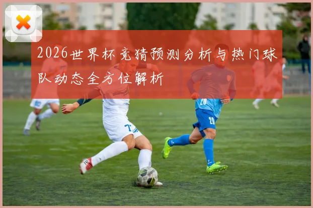 2026世界杯竞猜预测分析与热门球队动态全方位解析