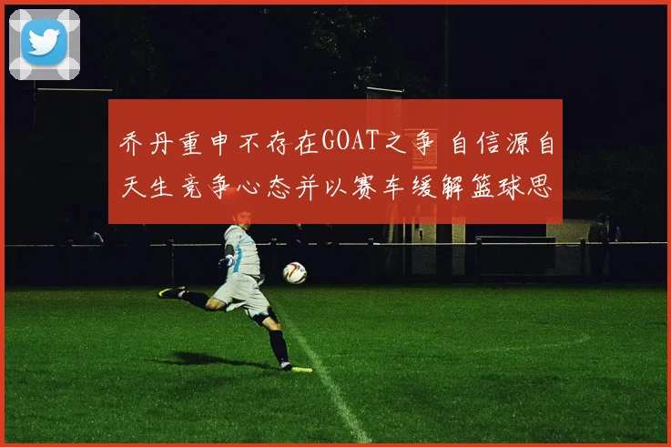 乔丹重申不存在GOAT之争 自信源自天生竞争心态并以赛车缓解篮球思念
