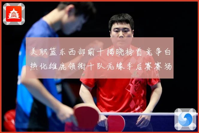 美职篮东西部前十揭晓榜首竞争白热化雄鹿领衔十队无缘季后赛赛场复盘