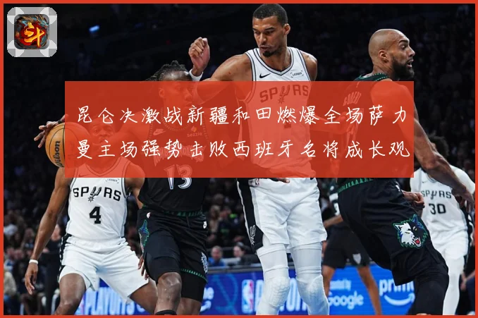 昆仑决激战新疆和田燃爆全场萨力曼主场强势击败西班牙名将成长观察