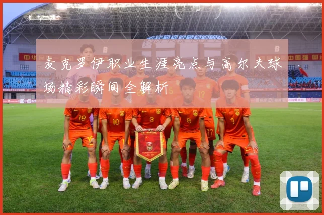 麦克罗伊职业生涯亮点与高尔夫球场精彩瞬间全解析