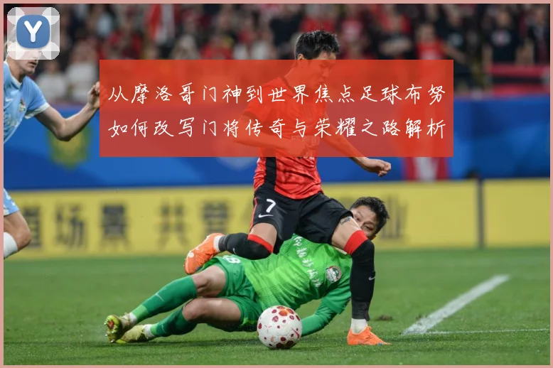 从摩洛哥门神到世界焦点足球布努如何改写门将传奇与荣耀之路解析