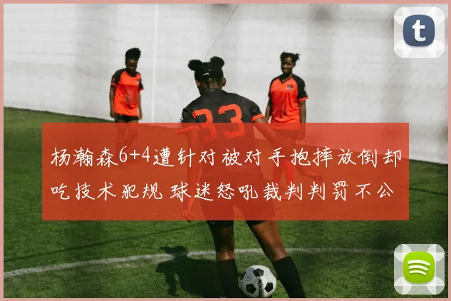 杨瀚森6+4遭针对被对手抱摔放倒却吃技术犯规 球迷怒吼裁判判罚不公