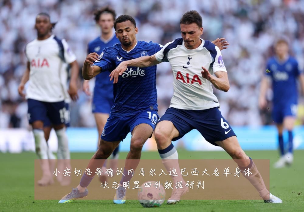 小安切洛蒂确认内马尔入选巴西大名单身体状态明显回升数据研判