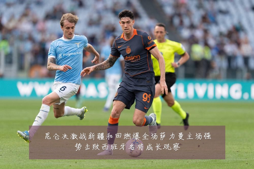 昆仑决激战新疆和田燃爆全场萨力曼主场强势击败西班牙名将成长观察